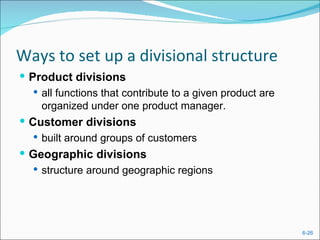 Ways to set up a divisional structure
 Product divisions
    all functions that contribute to a given product are
     organized under one product manager.
 Customer divisions
    built around groups of customers
 Geographic divisions
   structure around geographic regions




                                                            6-26
 