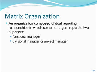 Matrix Organization
 An organization composed of dual reporting
 relationships in which some managers report to two
 superiors:
   functional manager
   divisional manager or project manager




                                                      6-27
 