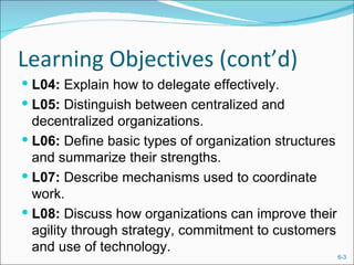 Learning Objectives (cont’d)
 L04: Explain how to delegate effectively.
 L05: Distinguish between centralized and
  decentralized organizations.
 L06: Define basic types of organization structures
  and summarize their strengths.
 L07: Describe mechanisms used to coordinate
  work.
 L08: Discuss how organizations can improve their
  agility through strategy, commitment to customers
  and use of technology.
                                                       6-3
 
