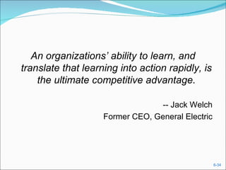 An organizations’ ability to learn, and
translate that learning into action rapidly, is
    the ultimate competitive advantage.

                                 -- Jack Welch
                    Former CEO, General Electric




                                                   6-34
 