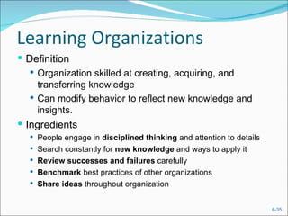 Learning Organizations
 Definition
    Organization skilled at creating, acquiring, and
     transferring knowledge
    Can modify behavior to reflect new knowledge and
     insights.
 Ingredients
   People engage in disciplined thinking and attention to details
   Search constantly for new knowledge and ways to apply it
   Review successes and failures carefully
   Benchmark best practices of other organizations
   Share ideas throughout organization


                                                                     6-35
 