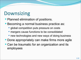 Downsizing
 Planned elimination of positions.
 Becoming a normal business practice as:
   global competition puts pressure on costs
   mergers cause functions to be consolidated
   new technologies and new ways of doing business
 Done appropriately can make firms more agile
 Can be traumatic for an organization and its
 employees


                                                      6-36
 