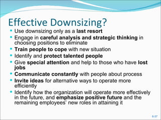 Effective Downsizing?
 Use downsizing only as a last resort
 Engage in careful analysis and strategic thinking in
    choosing positions to eliminate
   Train people to cope with new situation
   Identify and protect talented people
   Give special attention and help to those who have lost
    jobs
   Communicate constantly with people about process
   Invite ideas for alternative ways to operate more
    efficiently
   Identify how the organization will operate more effectively
    in the future, and emphasize positive future and the
    remaining employees’ new roles in attaining it

                                                                  6-37
 