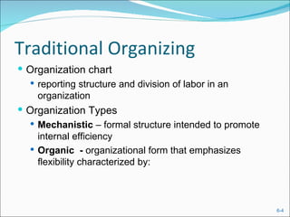 Traditional Organizing
 Organization chart
   reporting structure and division of labor in an
    organization
 Organization Types
    Mechanistic – formal structure intended to promote
     internal efficiency
    Organic - organizational form that emphasizes
     flexibility characterized by:



                                                          6-4
 