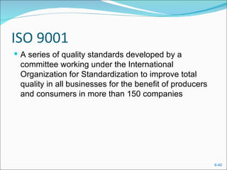 ISO 9001
 A series of quality standards developed by a
 committee working under the International
 Organization for Standardization to improve total
 quality in all businesses for the benefit of producers
 and consumers in more than 150 companies




                                                          6-40
 