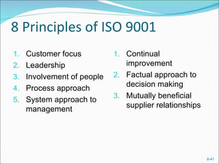 8 Principles of ISO 9001
1. Customer focus          1. Continual
2. Leadership                 improvement
3. Involvement of people   2. Factual approach to
                              decision making
4. Process approach
                           3. Mutually beneficial
5. System approach to
                              supplier relationships
   management




                                                       6-41
 