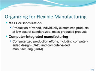 Organizing for Flexible Manufacturing
 Mass customization
    Production of varied, individually customized products
     at low cost of standardized, mass-produced products
 Computer-integrated manufacturing
   Computerized production efforts, including computer-
    aided design (CAD) and computer-aided
    manufacturing (CAM)




                                                              6-42
 