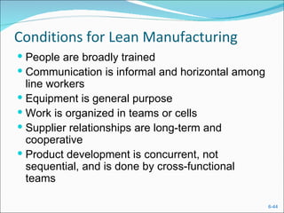 Conditions for Lean Manufacturing
 People are broadly trained
 Communication is informal and horizontal among
  line workers
 Equipment is general purpose
 Work is organized in teams or cells
 Supplier relationships are long-term and
  cooperative
 Product development is concurrent, not
  sequential, and is done by cross-functional
  teams

                                                   6-44
 