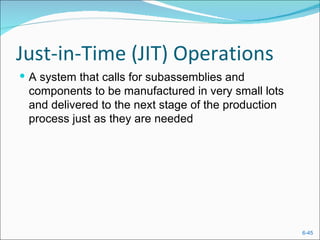 Just-in-Time (JIT) Operations
 A system that calls for subassemblies and
 components to be manufactured in very small lots
 and delivered to the next stage of the production
 process just as they are needed




                                                     6-45
 