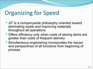 Organizing for Speed
 JIT is a companywide philosophy oriented toward
  eliminating waste and improving materials
  throughout all operations.
 Offers efficiency only when costs of storing items are
  greater than costs of frequent delivery
 Simultaneous engineering incorporates the issues
  and perspectives of all functions from beginning of
  process




                                                           6-46
 