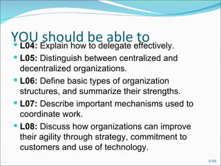 YOU Explain how be able effectively.
 L04:
       should to delegate to
 L05: Distinguish between centralized and
  decentralized organizations.
 L06: Define basic types of organization
  structures, and summarize their strengths.
 L07: Describe important mechanisms used to
  coordinate work.
 L08: Discuss how organizations can improve
  their agility through strategy, commitment to
  customers and use of technology.
                                                  6-49
 