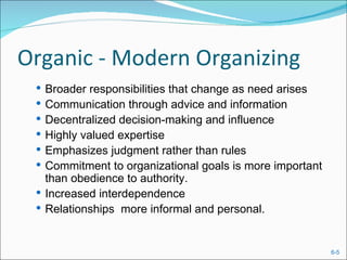 Organic - Modern Organizing
  Broader responsibilities that change as need arises
  Communication through advice and information
  Decentralized decision-making and influence
  Highly valued expertise
  Emphasizes judgment rather than rules
  Commitment to organizational goals is more important
   than obedience to authority.
  Increased interdependence
  Relationships more informal and personal.



                                                          6-5
 