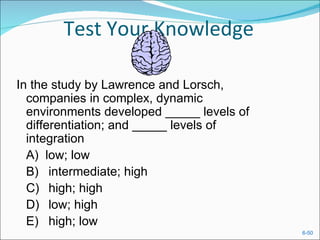 Test Your Knowledge

In the study by Lawrence and Lorsch,
  companies in complex, dynamic
  environments developed _____ levels of
  differentiation; and _____ levels of
  integration
  A) low; low
  B) intermediate; high
  C) high; high
  D) low; high
  E) high; low
                                           6-50
 