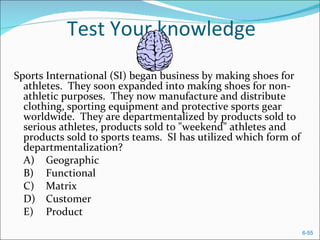 Test Your knowledge
Sports International (SI) began business by making shoes for
  athletes. They soon expanded into making shoes for non-
  athletic purposes. They now manufacture and distribute
  clothing, sporting equipment and protective sports gear
  worldwide. They are departmentalized by products sold to
  serious athletes, products sold to "weekend" athletes and
  products sold to sports teams. SI has utilized which form of
  departmentalization?
  A) Geographic
  B) Functional
  C) Matrix
  D) Customer
  E) Product
                                                                 6-55
 