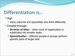 Differentiation is…
 High
    many subunits and specialists who think differently
 Created through
   Division of labor – when work of organization is
    subdivided into smaller tasks.
   Specialization – different people or groups perform
    specific parts of larger task.




                                                           6-7
 
