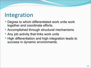 Integration
 Degree to which differentiated work units work
  together and coordinate efforts.
 Accomplished through structural mechanisms
 Any job activity that links work units
 High differentiation and high integration leads to
  success in dynamic environments.




                                                       6-9
 