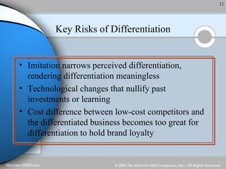Key Risks of Differentiation Imitation narrows perceived differentiation, rendering differentiation meaningless Technological changes that nullify past investments or learning Cost difference between low-cost competitors and the differentiated business becomes too great for differentiation to hold brand loyalty 