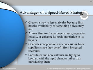 Advantages of a Speed-Based Strategy Creates a way to lessen rivalry because firm has the availability of something a rival may not Allows firm to charge buyers more, engender loyalty, or enhance its position relative to its buyers Generates cooperation and concessions from suppliers since they benefit from increased revenues Substitutes and new entrants are trying to keep up with the rapid changes rather than introducing them 