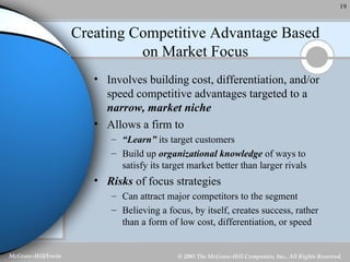 Creating Competitive Advantage Based on Market Focus Involves building cost, differentiation, and/or speed competitive advantages targeted to a  narrow, market niche Allows a firm to “ Learn”  its target customers Build up  organizational knowledge  of ways to satisfy its target market better than larger rivals Risks  of focus strategies Can attract major competitors to the segment Believing a focus, by itself, creates success, rather than a form of low cost, differentiation, or speed 