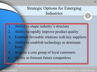 Strategic Options for Emerging Industries Ability to shape industry’s structure Ability to rapidly improve product quality Establish favorable relations with key suppliers Ability to establish technology as dominant force Acquire a core group of loyal customers Ability to forecast future competitors 