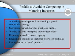 Pitfalls to Avoid in Competing in Maturing Industries A middle-ground approach to selecting a generic competitive strategy Sacrificing market share for short-term profits Waiting too long to respond to price reductions Retaining unneeded excess capacity Engaging in sporadic or irrational efforts to boost sales Placing hopes on “new” products 