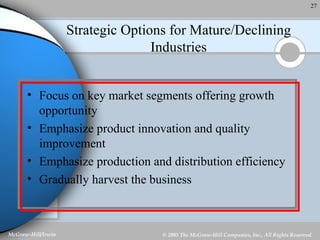 Strategic Options for Mature/Declining Industries Focus on key market segments offering growth opportunity Emphasize product innovation and quality improvement Emphasize production and distribution efficiency Gradually harvest the business 