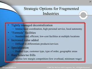Strategic Options for Fragmented Industries  Tightly managed decentralization  Intense local coordination, high personal service, local autonomy “ Formula” facilities Standardized, efficient, low-cost facilities at multiple locations Increased value added Difficult to differentiate products/services Specialization Product type, customer type, type of order, geographic areas Bare bones/no frills Intense low margin competition (low overhead, minimum wage) 
