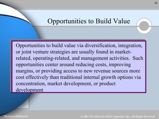Opportunities to Build Value Opportunities to build value via diversification, integration, or joint venture strategies are usually found in market-related, operating-related, and management activities.  Such opportunities center around reducing costs, improving margins, or providing access to new revenue sources more cost effectively than traditional internal growth options via concentration, market development, or product development 