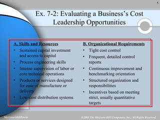 Ex. 7-2: Evaluating a Business’s Cost Leadership Opportunities A. Skills and Resources Sustained capital investment and access to capital Process engineering skills Intense supervision of labor or core technical operations Products or services designed for ease of manufacture or delivery Low-cost distribution systems B. Organizational Requirements Tight cost control Frequent, detailed control reports Continuous improvement and benchmarking orientation Structured organization and responsibilities Incentives based on meeting strict, usually quantitative targets 