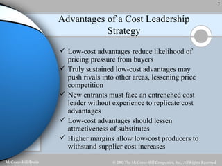 Advantages of a Cost Leadership Strategy Low-cost advantages reduce likelihood of pricing pressure from buyers Truly sustained low-cost advantages may push rivals into other areas, lessening price competition New entrants must face an entrenched cost leader without experience to replicate cost advantages Low-cost advantages should lessen attractiveness of substitutes Higher margins allow low-cost producers to withstand supplier cost increases 