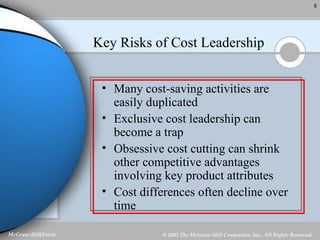Key Risks of Cost Leadership Many cost-saving activities are easily duplicated Exclusive cost leadership can become a trap Obsessive cost cutting can shrink other competitive advantages involving key product attributes Cost differences often decline over time 