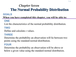 7- 1


                Chapter Seven
       The Normal Probability Distribution
GOALS
When you have completed this chapter, you will be able to:
 ONE
 List the characteristics of the normal probability distribution.
 TWO
 Define and calculate z values.
 THREE
 Determine the probability an observation will lie between two
 points using the standard normal distribution.
 FOUR
 Determine the probability an observation will be above or
 below a given value using the standard normal distribution.
 