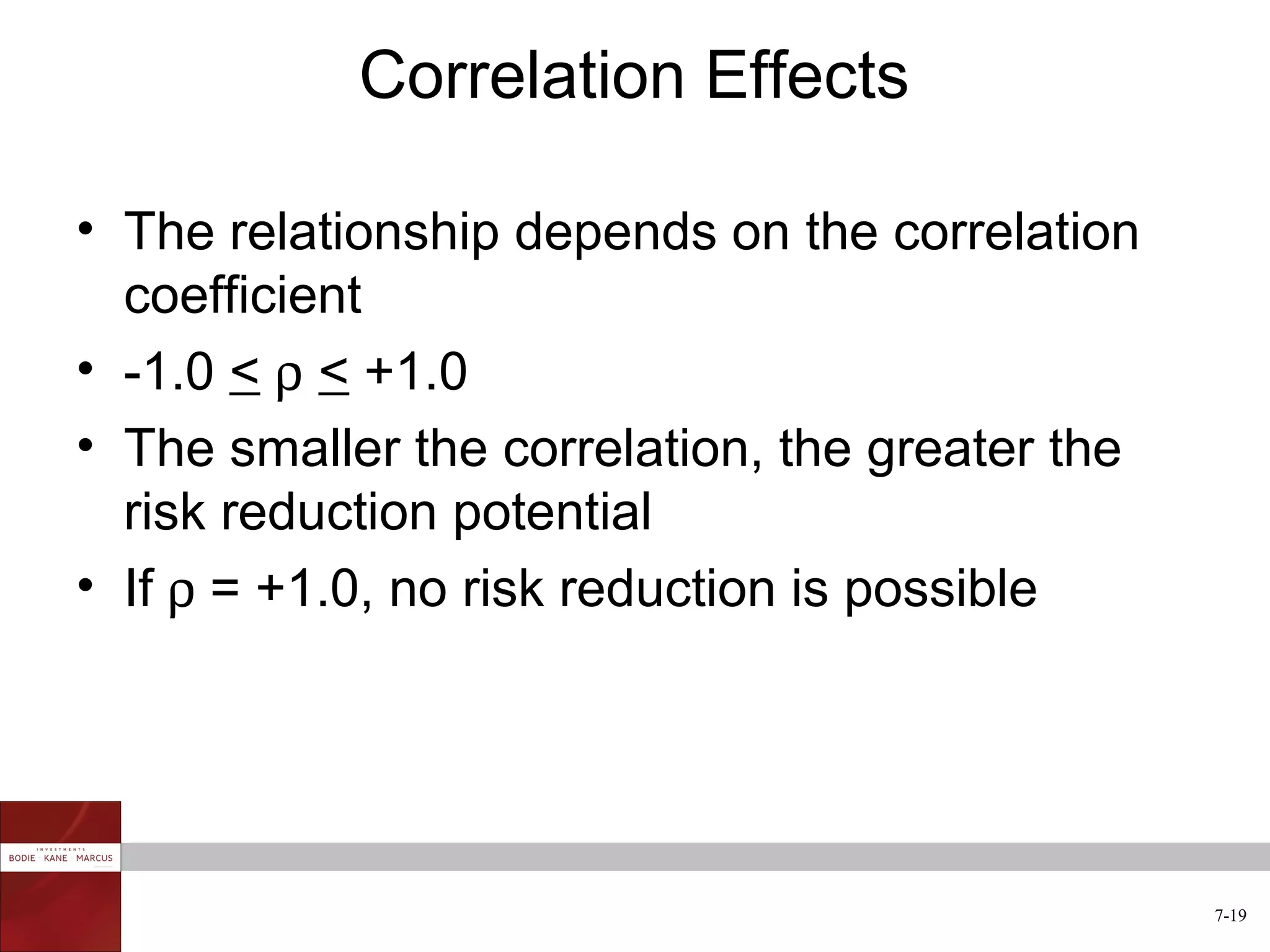 Correlation Effects

• The relationship depends on the correlation
  coefficient
• -1.0 < ρ < +1.0
• The smaller the correlation, the greater the
  risk reduction potential
• If ρ = +1.0, no risk reduction is possible




                                                 7-19
 