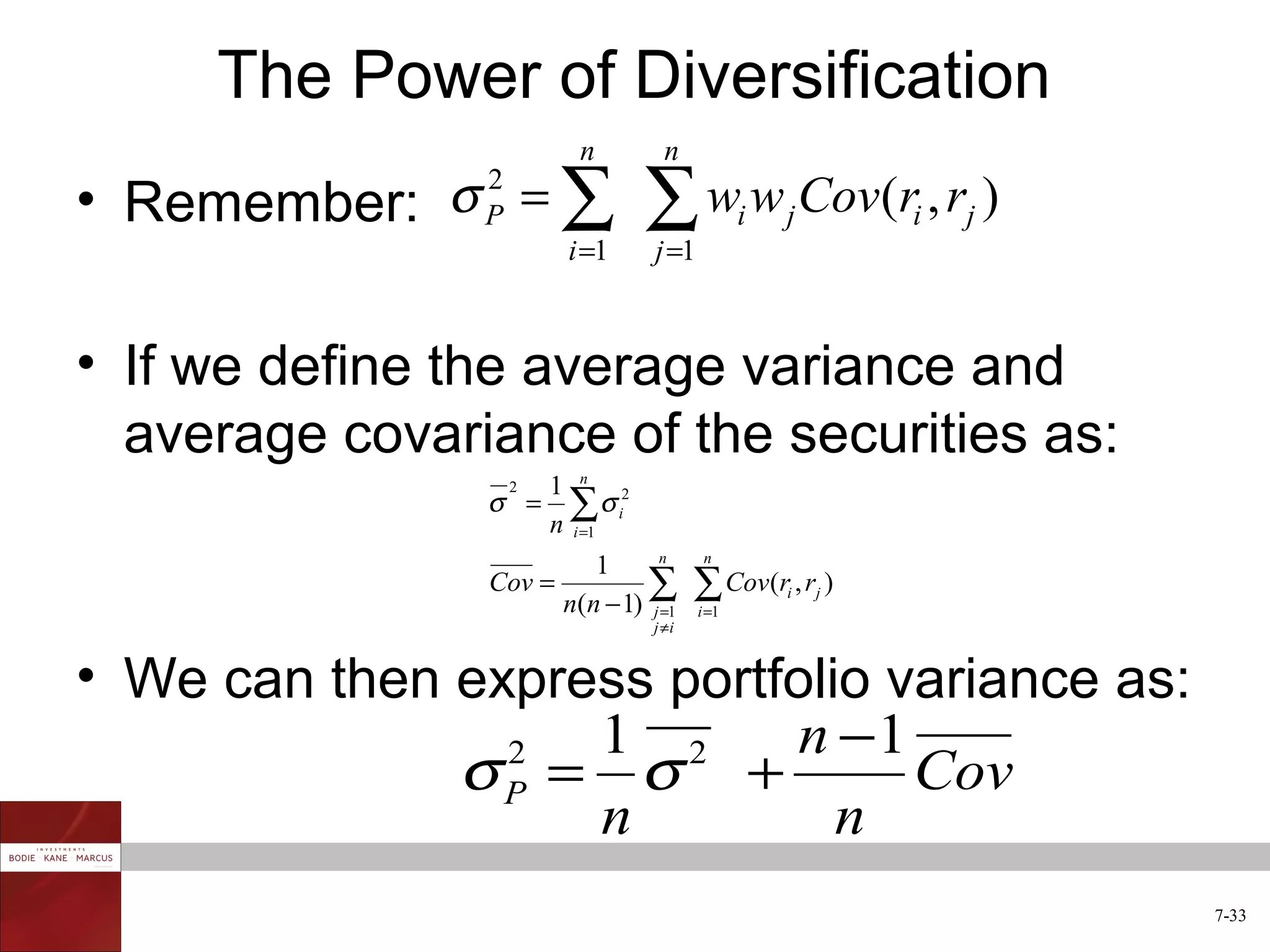 The Power of Diversification
                         n        n
• Remember: σ = ∑              ∑ w w Cov(r , r )
                2
                P                             i   j       i   j
                        i =1    j =1



• If we define the average variance and
  average covariance of the securities as:
                   1 n 2
                σ = ∑σ i
                    2

                   n i =1
                                n       n
                         1
                Cov =         ∑
                      n(n − 1) j =1
                                       ∑ Cov(r , r )
                                       i =1
                                                  i   j

                                j ≠i


• We can then express portfolio variance as:
                   1 2     n −1
              σP = σ +
                2
                                 Cov
                   n          n
                                                                  7-33
 