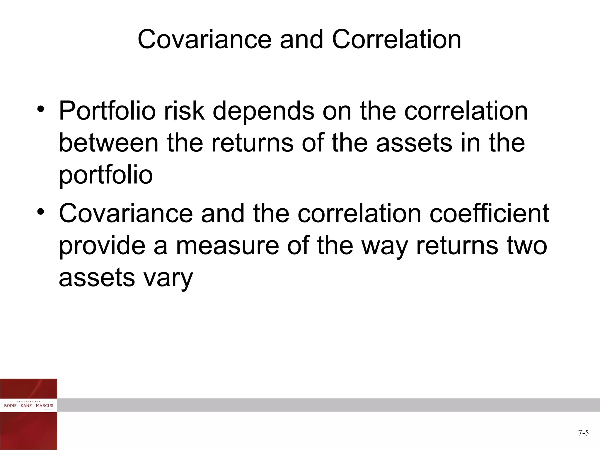 Covariance and Correlation

• Portfolio risk depends on the correlation
  between the returns of the assets in the
  portfolio
• Covariance and the correlation coefficient
  provide a measure of the way returns two
  assets vary




                                               7-5
 