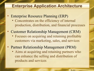 Enterprise Application Architecture

• Enterprise Resource Planning (ERP)
  • Concentrates on the efficiency of internal
    production, distribution, and financial processes
• Customer Relationship Management (CRM)
  • Focuses on acquiring and retaining profitable
    customers via marketing, sales, and services
• Partner Relationship Management (PRM)
  • Aims at acquiring and retaining partners who
    can enhance the selling and distribution of
    products and services
 