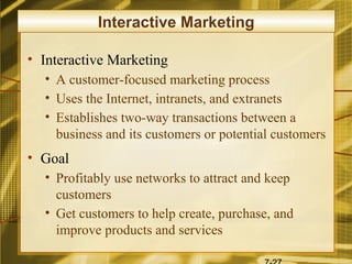 Interactive Marketing

• Interactive Marketing
  • A customer-focused marketing process
  • Uses the Internet, intranets, and extranets
  • Establishes two-way transactions between a
    business and its customers or potential customers
• Goal
  • Profitably use networks to attract and keep
    customers
  • Get customers to help create, purchase, and
    improve products and services
 