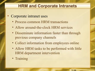 HRM and Corporate Intranets

• Corporate intranet uses
  • Process common HRM transactions
  • Allow around-the-clock HRM services
  • Disseminate information faster than through
    previous company channels
  • Collect information from employees online
  • Allow HRM tasks to be performed with little
    HRM department intervention
  • Training
 