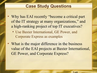 Case Study Questions

• Why has EAI recently “become a critical part
  of the IT strategy at many organizations,” and
  a high-ranking project of top IT executives?
   • Use Baxter International, GE Power, and
     Corporate Express as examples
• What is the major difference in the business
  value of the EAI projects at Baxter International,
  GE Power, and Corporate Express?
 