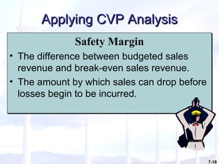 7-18
Applying CVP AnalysisApplying CVP Analysis
Safety Margin
• The difference between budgeted sales
revenue and break-even sales revenue.
• The amount by which sales can drop before
losses begin to be incurred.
Safety Margin
• The difference between budgeted sales
revenue and break-even sales revenue.
• The amount by which sales can drop before
losses begin to be incurred.
 