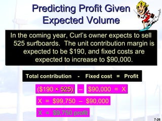 7-26
Predicting Profit GivenPredicting Profit Given
Expected VolumeExpected Volume
In the coming year, Curl’s owner expects to sell
525 surfboards. The unit contribution margin is
expected to be $190, and fixed costs are
expected to increase to $90,000.
In the coming year, Curl’s owner expects to sell
525 surfboards. The unit contribution margin is
expected to be $190, and fixed costs are
expected to increase to $90,000.
($190 × 525)× 525)($190 × 525)× 525) – $90,000 = X$90,000 = X
X = $9,750 profit
X = $99,750 – $90,000
Total contribution - Fixed cost = ProfitTotal contribution - Fixed cost = Profit
 