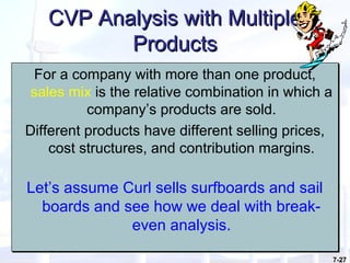 7-27
CVP Analysis with MultipleCVP Analysis with Multiple
ProductsProducts
For a company with more than one product,
sales mix is the relative combination in which a
company’s products are sold.
Different products have different selling prices,
cost structures, and contribution margins.
Let’s assume Curl sells surfboards and sail
boards and see how we deal with break-
even analysis.
For a company with more than one product,
sales mix is the relative combination in which a
company’s products are sold.
Different products have different selling prices,
cost structures, and contribution margins.
Let’s assume Curl sells surfboards and sail
boards and see how we deal with break-
even analysis.
 