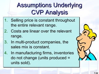 7-32
Assumptions UnderlyingAssumptions Underlying
CVP AnalysisCVP Analysis
1. Selling price is constant throughout
the entire relevant range.
2. Costs are linear over the relevant
range.
3. In multi-product companies, the
sales mix is constant.
4. In manufacturing firms, inventories
do not change (units produced =
units sold).
1. Selling price is constant throughout
the entire relevant range.
2. Costs are linear over the relevant
range.
3. In multi-product companies, the
sales mix is constant.
4. In manufacturing firms, inventories
do not change (units produced =
units sold).
 