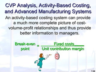 7-39
CVP Analysis, Activity-Based Costing,CVP Analysis, Activity-Based Costing,
and Advanced Manufacturing Systemsand Advanced Manufacturing Systems
An activity-based costing system can provide
a much more complete picture of cost-
volume-profit relationships and thus provide
better information to managers.
Break-evenBreak-even
pointpoint
== Fixed costsFixed costs
Unit contribution marginUnit contribution margin
 