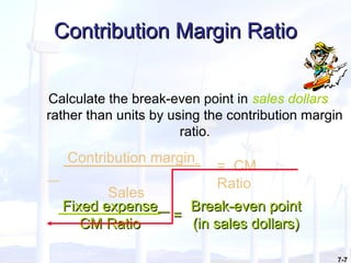7-7
Contribution Margin RatioContribution Margin Ratio
Calculate the break-even point in sales dollars
rather than units by using the contribution margin
ratio.
Contribution margin
Sales
= CM
Ratio
Fixed expenseFixed expense
CM RatioCM Ratio
Break-even pointBreak-even point
(in sales dollars)(in sales dollars)
==
 