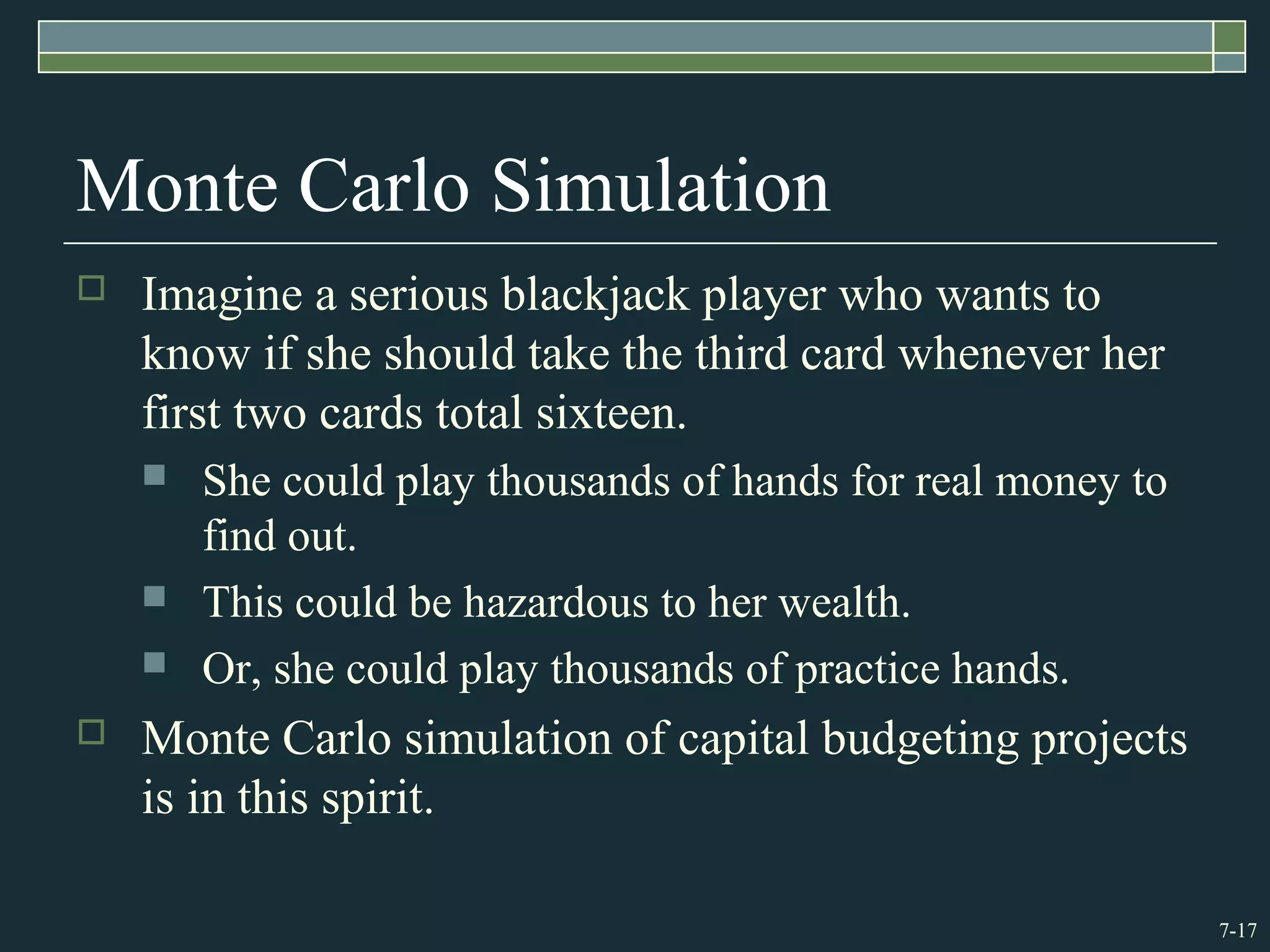 7-17
Monte Carlo Simulation
 Imagine a serious blackjack player who wants to
know if she should take the third card whenever her
first two cards total sixteen.
 She could play thousands of hands for real money to
find out.
 This could be hazardous to her wealth.
 Or, she could play thousands of practice hands.
 Monte Carlo simulation of capital budgeting projects
is in this spirit.
 
