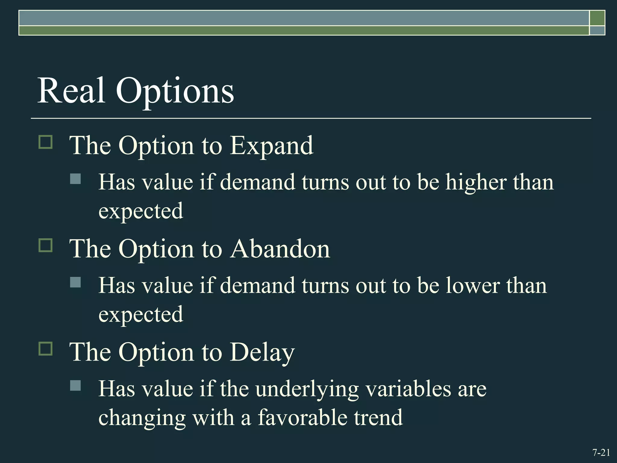 7-21
Real Options
 The Option to Expand
 Has value if demand turns out to be higher than
expected
 The Option to Abandon
 Has value if demand turns out to be lower than
expected
 The Option to Delay
 Has value if the underlying variables are
changing with a favorable trend
 