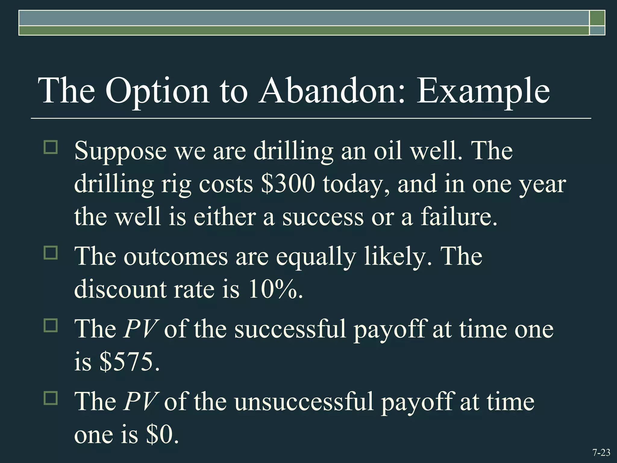 7-23
The Option to Abandon: Example
 Suppose we are drilling an oil well. The
drilling rig costs $300 today, and in one year
the well is either a success or a failure.
 The outcomes are equally likely. The
discount rate is 10%.
 The PV of the successful payoff at time one
is $575.
 The PV of the unsuccessful payoff at time
one is $0.
 