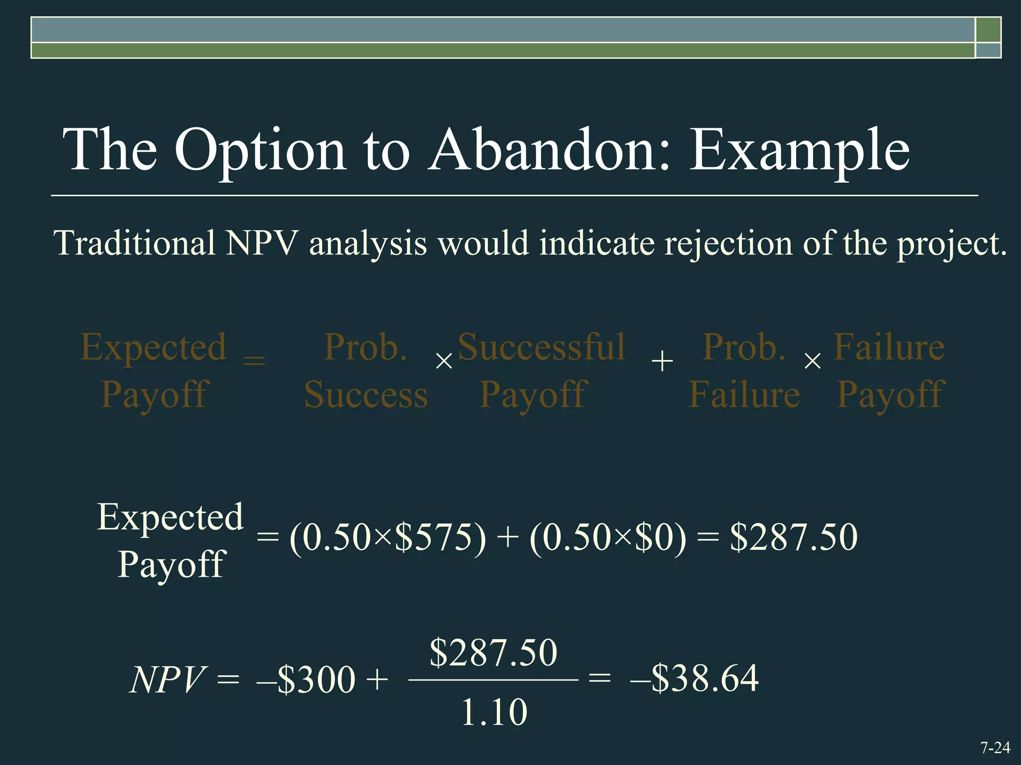 7-24
The Option to Abandon: Example
Traditional NPV analysis would indicate rejection of the project.
NPV = = –$38.64
1.10
$287.50
–$300 +
Expected
Payoff
= (0.50×$575) + (0.50×$0) = $287.50
=Expected
Payoff
Prob.
Success
×Successful
Payoff
+ Prob.
Failure
× Failure
Payoff
 