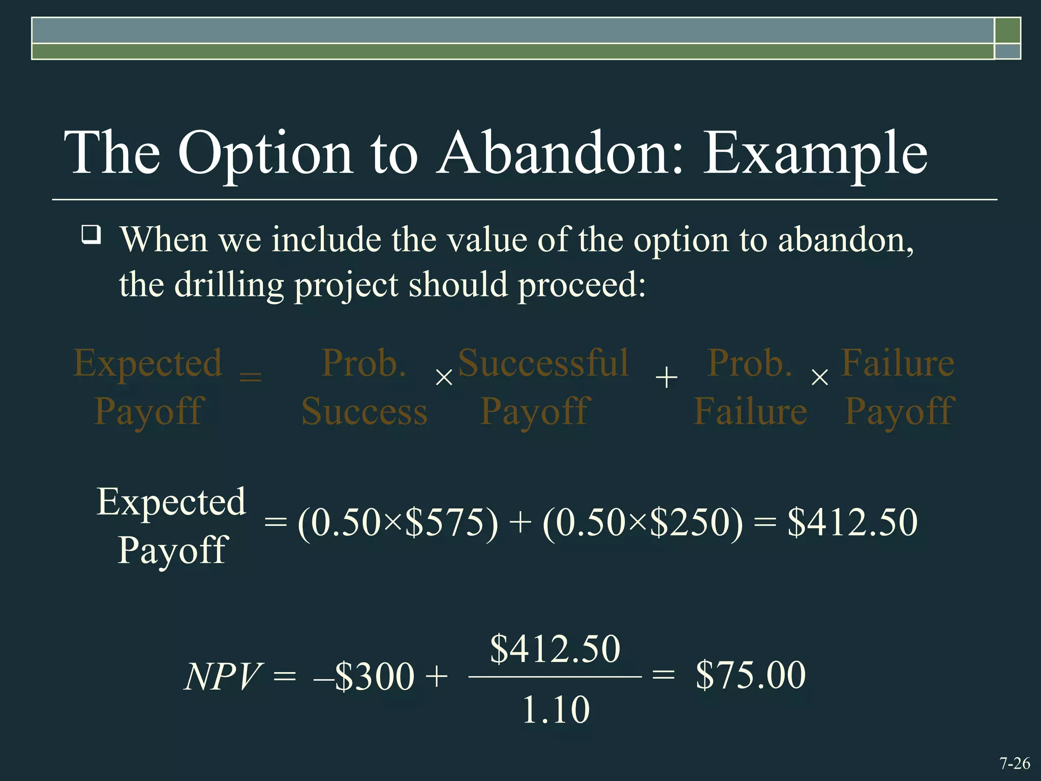 7-26
The Option to Abandon: Example
 When we include the value of the option to abandon,
the drilling project should proceed:
NPV = = $75.00
1.10
$412.50
–$300 +
Expected
Payoff
= (0.50×$575) + (0.50×$250) = $412.50
=Expected
Payoff
Prob.
Success
×Successful
Payoff
+ Prob.
Failure
× Failure
Payoff
 